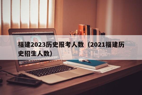 福建2023历史报考人数（2021福建历史招生人数）