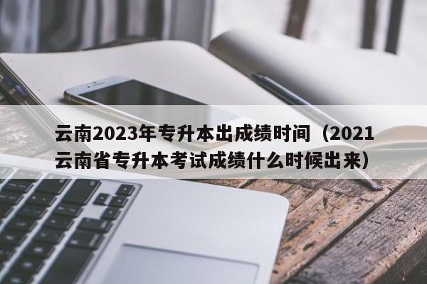 云南2023年专升本出成绩时间（2021云南省专升本考试成绩什么时候出来）