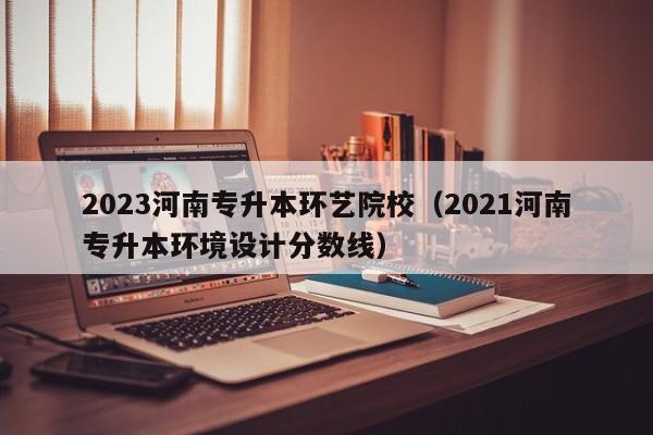 2023河南专升本环艺院校（2021河南专升本环境设计分数线）