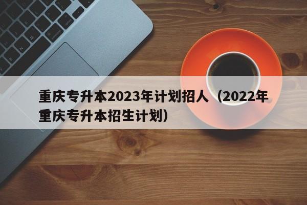 重庆专升本2023年计划招人（2022年重庆专升本招生计划）