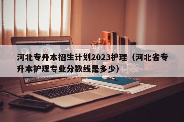 河北专升本招生计划2023护理（河北省专升本护理专业分数线是多少）