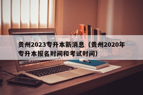 贵州2023专升本新消息（贵州2020年专升本报名时间和考试时间）