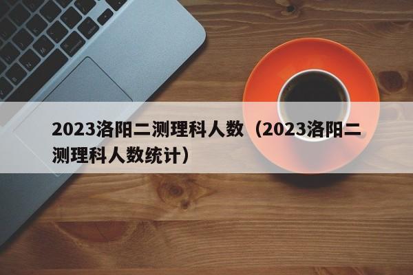 2023洛阳二测理科人数（2023洛阳二测理科人数统计）