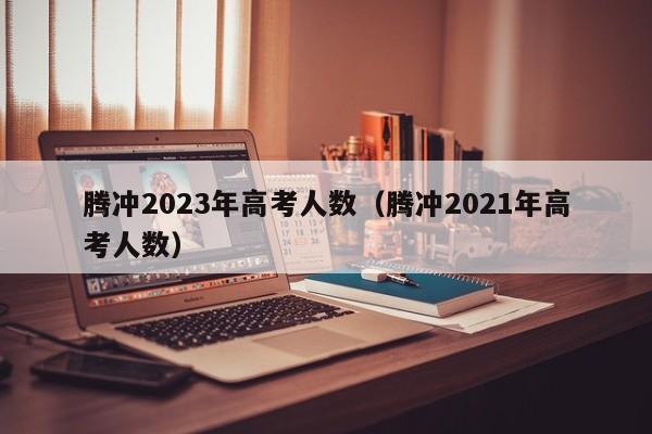 腾冲2023年高考人数（腾冲2021年高考人数）