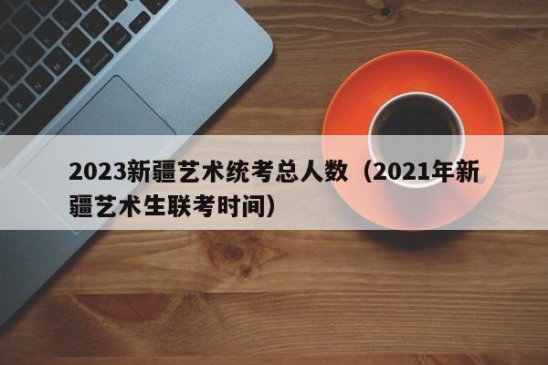 2023新疆艺术统考总人数（2021年新疆艺术生联考时间）