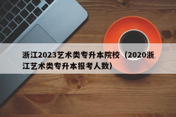 浙江2023艺术类专升本院校（2020浙江艺术类专升本报考人数）