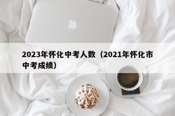 2023年怀化中考人数（2021年怀化市中考成绩）