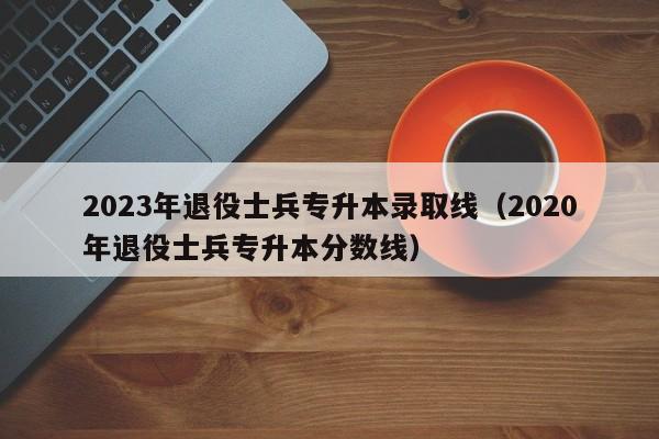 2023年退役士兵专升本录取线（2020年退役士兵专升本分数线）