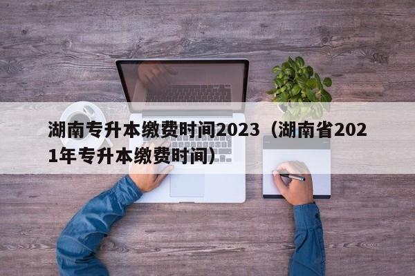 湖南专升本缴费时间2023（湖南省2021年专升本缴费时间）