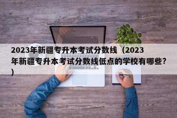 2023年新疆专升本考试分数线（2023年新疆专升本考试分数线低点的学校有哪些?）