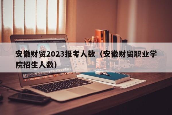 安徽财贸2023报考人数（安徽财贸职业学院招生人数）