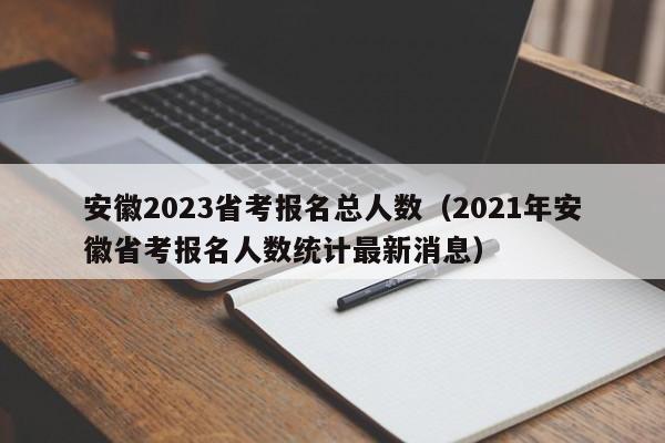 安徽2023省考报名总人数（2021年安徽省考报名人数统计最新消息）