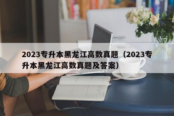 2023专升本黑龙江高数真题（2023专升本黑龙江高数真题及答案）