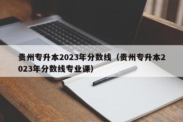 贵州专升本2023年分数线（贵州专升本2023年分数线专业课）