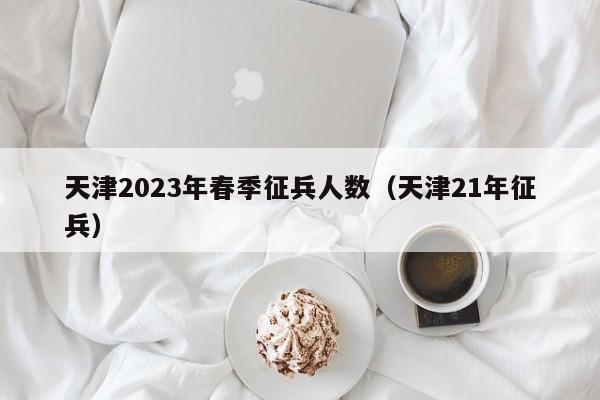 天津2023年春季征兵人数（天津21年征兵）