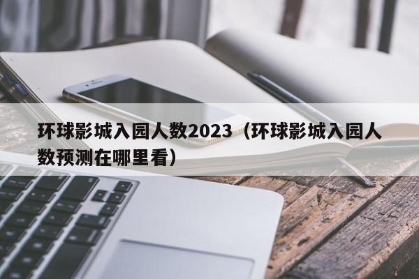 环球影城入园人数2023（环球影城入园人数预测在哪里看）