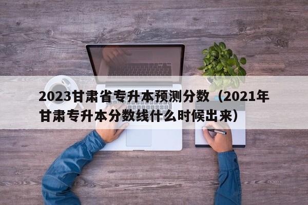 2023甘肃省专升本预测分数（2021年甘肃专升本分数线什么时候出来）