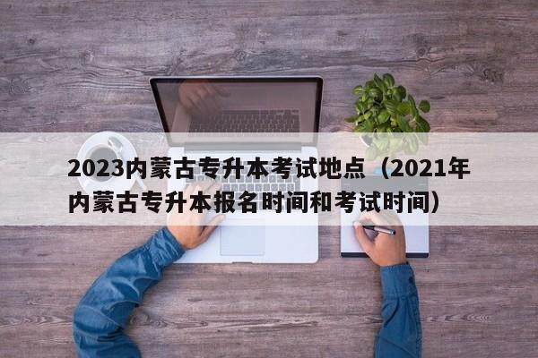 2023内蒙古专升本考试地点（2021年内蒙古专升本报名时间和考试时间）