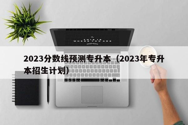 2023分数线预测专升本（2023年专升本招生计划）