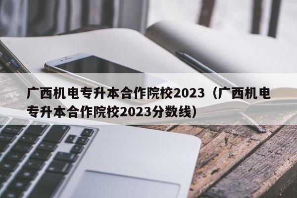 广西机电专升本合作院校2023（广西机电专升本合作院校2023分数线）