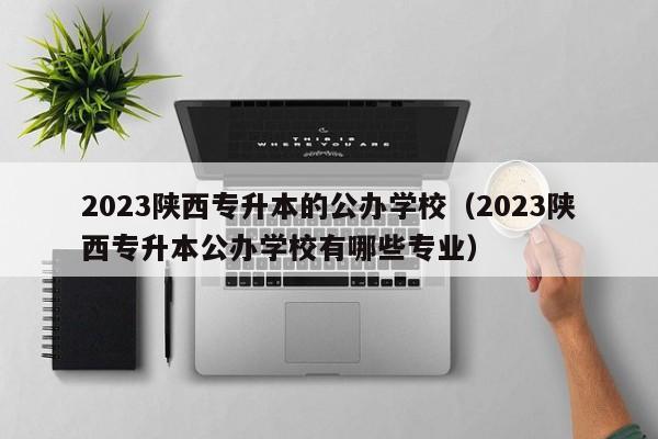 2023陕西专升本的公办学校（2023陕西专升本公办学校有哪些专业）