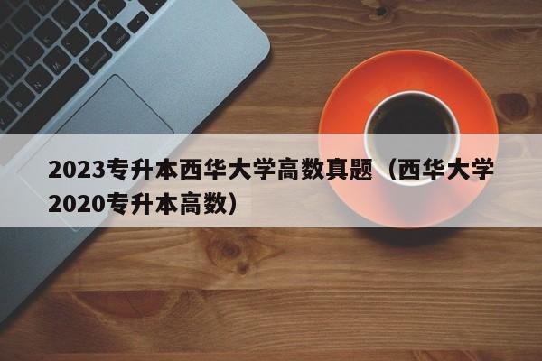 2023专升本西华大学高数真题（西华大学2020专升本高数）