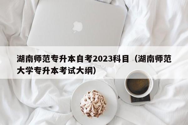 湖南师范专升本自考2023科目（湖南师范大学专升本考试大纲）