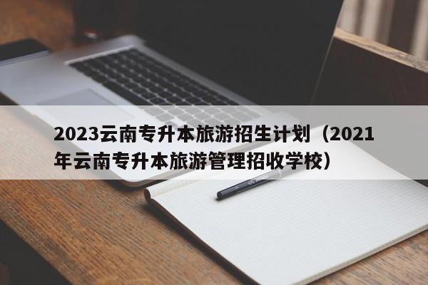 2023云南专升本旅游招生计划（2021年云南专升本旅游管理招收学校）