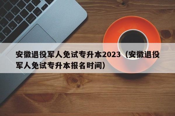 安徽退役军人免试专升本2023（安徽退役军人免试专升本报名时间）