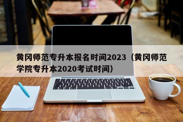 黄冈师范专升本报名时间2023（黄冈师范学院专升本2020考试时间）