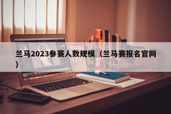 兰马2023参赛人数规模（兰马赛报名官网）