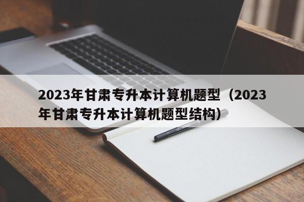 2023年甘肃专升本计算机题型（2023年甘肃专升本计算机题型结构）