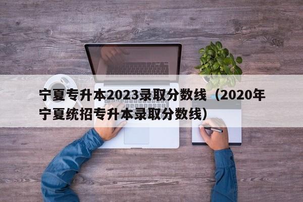 宁夏专升本2023录取分数线（2020年宁夏统招专升本录取分数线）