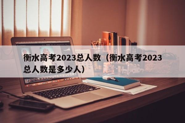 衡水高考2023总人数（衡水高考2023总人数是多少人）