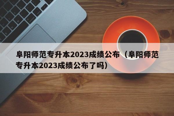 阜阳师范专升本2023成绩公布（阜阳师范专升本2023成绩公布了吗）