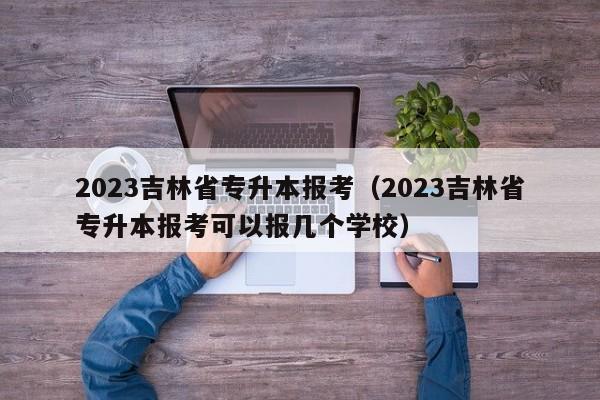 2023吉林省专升本报考（2023吉林省专升本报考可以报几个学校）