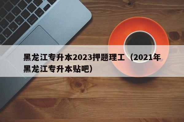 黑龙江专升本2023押题理工（2021年黑龙江专升本贴吧）