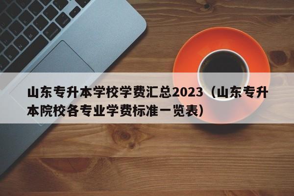 山东专升本学校学费汇总2023（山东专升本院校各专业学费标准一览表）