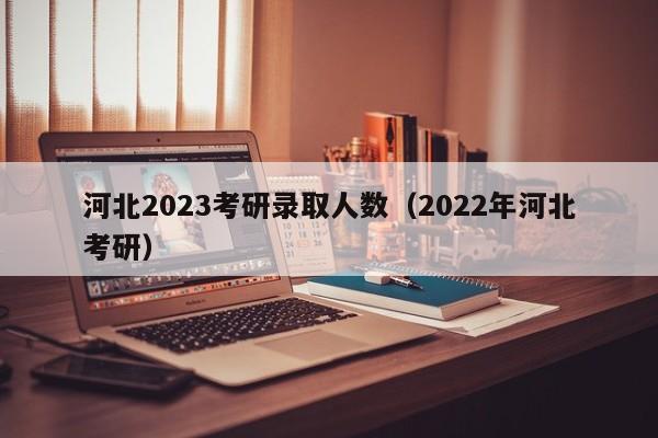 河北2023考研录取人数（2022年河北考研）