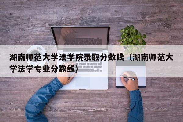 湖南师范大学法学院录取分数线（湖南师范大学法学专业分数线）