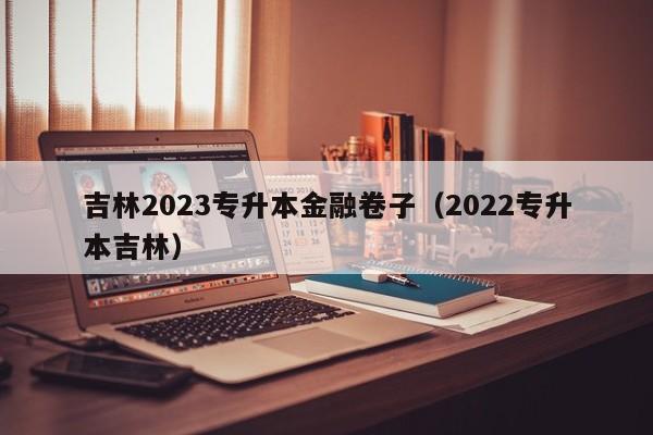 吉林2023专升本金融卷子（2022专升本吉林）