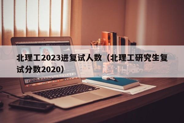 北理工2023进复试人数（北理工研究生复试分数2020）