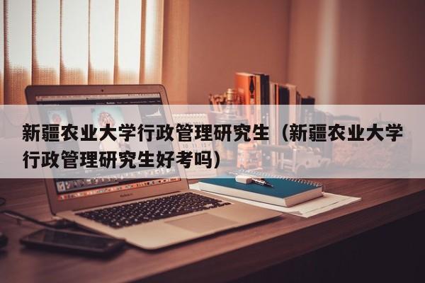 新疆农业大学行政管理研究生（新疆农业大学行政管理研究生好考吗）