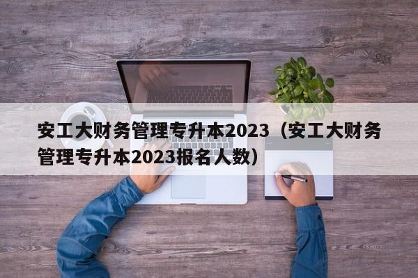 安工大财务管理专升本2023（安工大财务管理专升本2023报名人数）