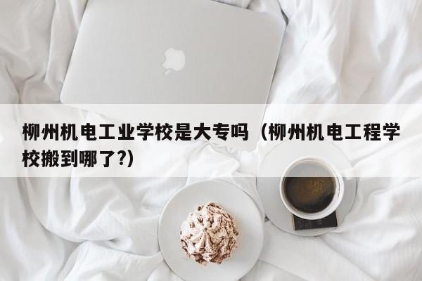 柳州机电工业学校是大专吗（柳州机电工程学校搬到哪了?）