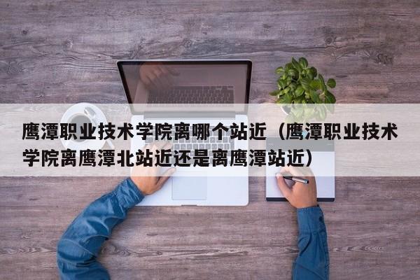 鹰潭职业技术学院离哪个站近（鹰潭职业技术学院离鹰潭北站近还是离鹰潭站近）