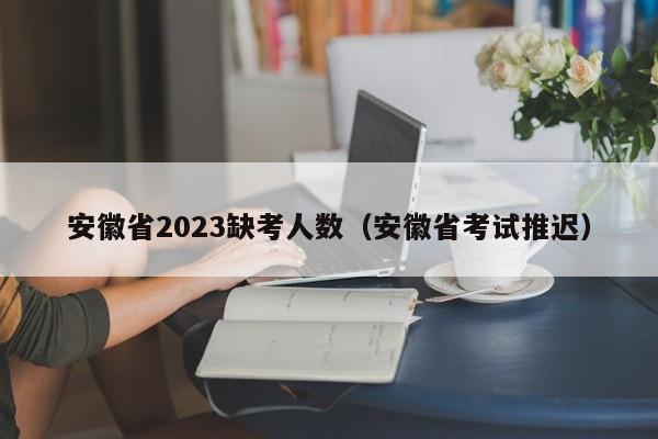 安徽省2023缺考人数（安徽省考试推迟）