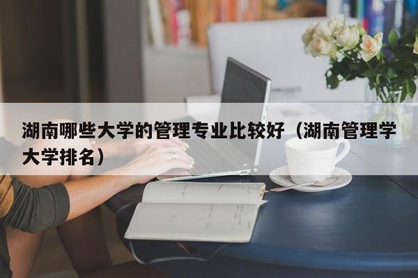 湖南哪些大学的管理专业比较好（湖南管理学大学排名）