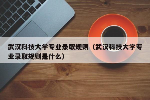 武汉科技大学专业录取规则（武汉科技大学专业录取规则是什么）