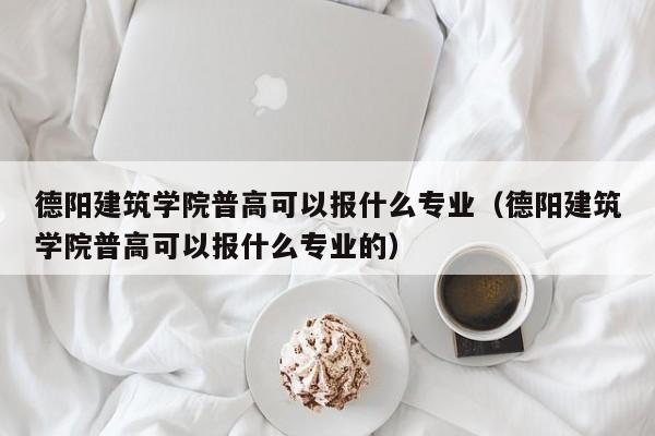 德阳建筑学院普高可以报什么专业（德阳建筑学院普高可以报什么专业的）